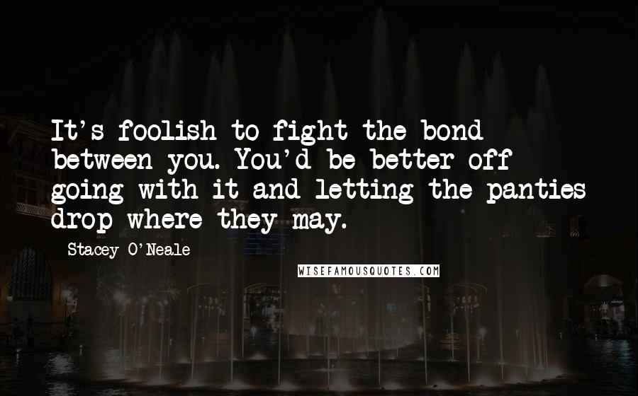 Stacey O'Neale Quotes: It's foolish to fight the bond between you. You'd be better off going with it and letting the panties drop where they may.