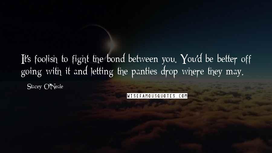 Stacey O'Neale Quotes: It's foolish to fight the bond between you. You'd be better off going with it and letting the panties drop where they may.