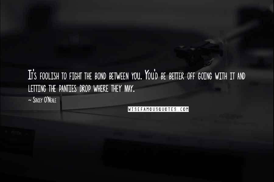 Stacey O'Neale Quotes: It's foolish to fight the bond between you. You'd be better off going with it and letting the panties drop where they may.