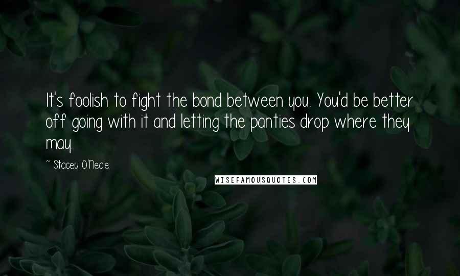 Stacey O'Neale Quotes: It's foolish to fight the bond between you. You'd be better off going with it and letting the panties drop where they may.