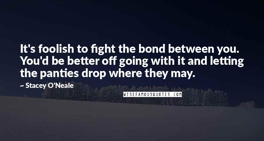 Stacey O'Neale Quotes: It's foolish to fight the bond between you. You'd be better off going with it and letting the panties drop where they may.