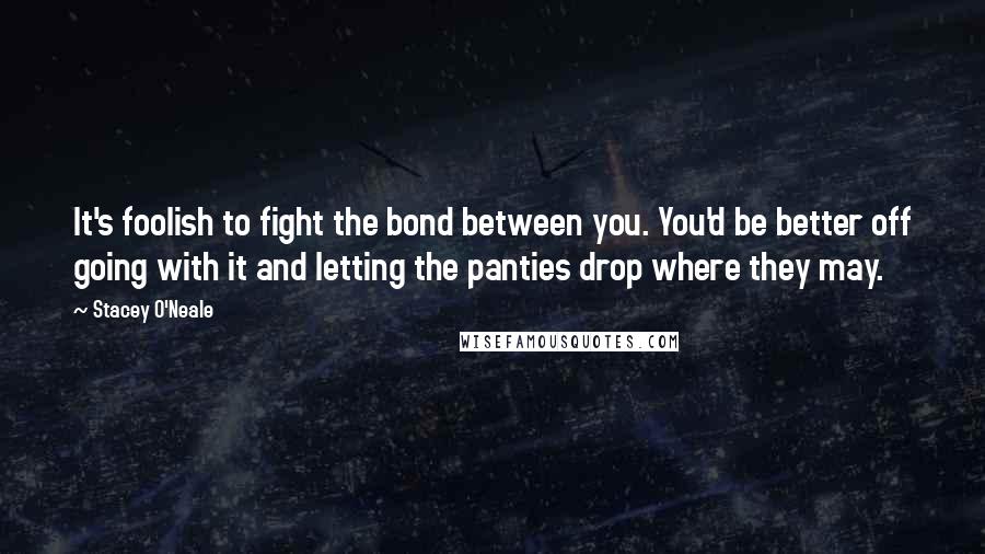 Stacey O'Neale Quotes: It's foolish to fight the bond between you. You'd be better off going with it and letting the panties drop where they may.