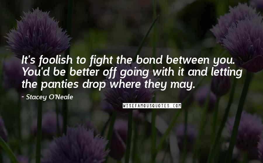 Stacey O'Neale Quotes: It's foolish to fight the bond between you. You'd be better off going with it and letting the panties drop where they may.