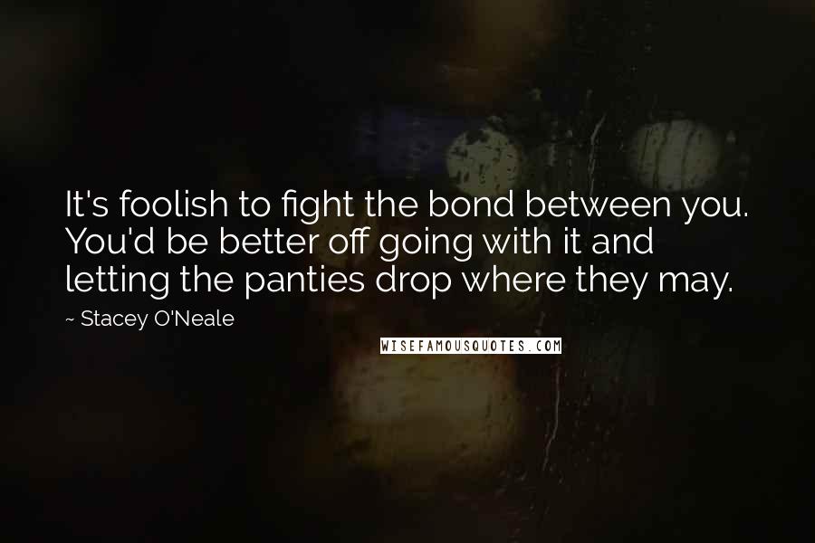 Stacey O'Neale Quotes: It's foolish to fight the bond between you. You'd be better off going with it and letting the panties drop where they may.