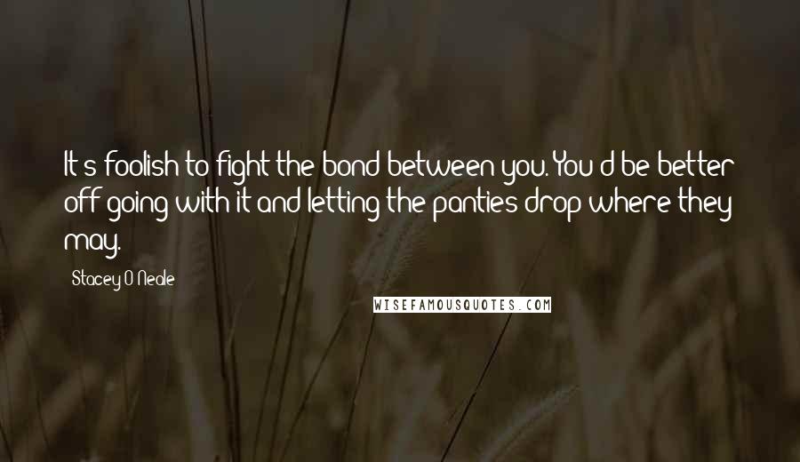 Stacey O'Neale Quotes: It's foolish to fight the bond between you. You'd be better off going with it and letting the panties drop where they may.