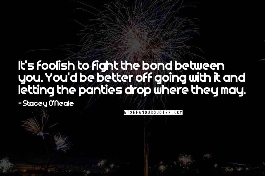 Stacey O'Neale Quotes: It's foolish to fight the bond between you. You'd be better off going with it and letting the panties drop where they may.