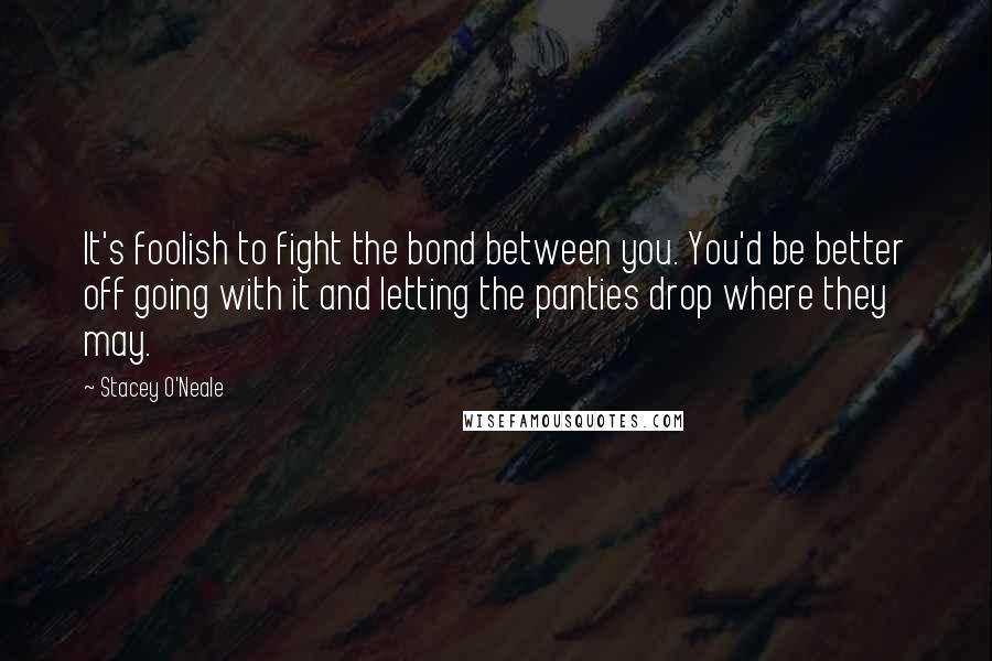 Stacey O'Neale Quotes: It's foolish to fight the bond between you. You'd be better off going with it and letting the panties drop where they may.