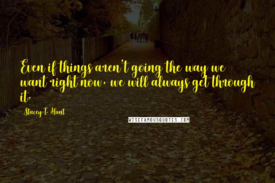 Stacey T. Hunt Quotes: Even if things aren't going the way we want right now, we will always get through it.