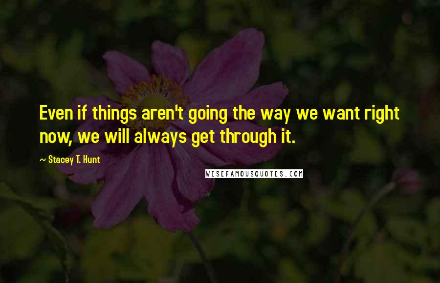 Stacey T. Hunt Quotes: Even if things aren't going the way we want right now, we will always get through it.