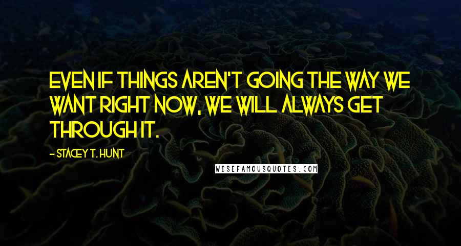 Stacey T. Hunt Quotes: Even if things aren't going the way we want right now, we will always get through it.