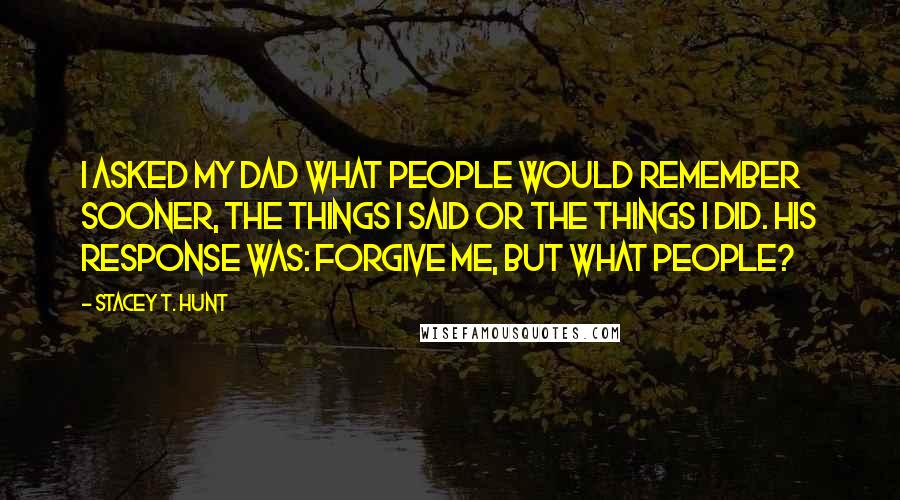 Stacey T. Hunt Quotes: I asked my dad what people would remember sooner, the things I said or the things I did. His response was: Forgive me, but what people?