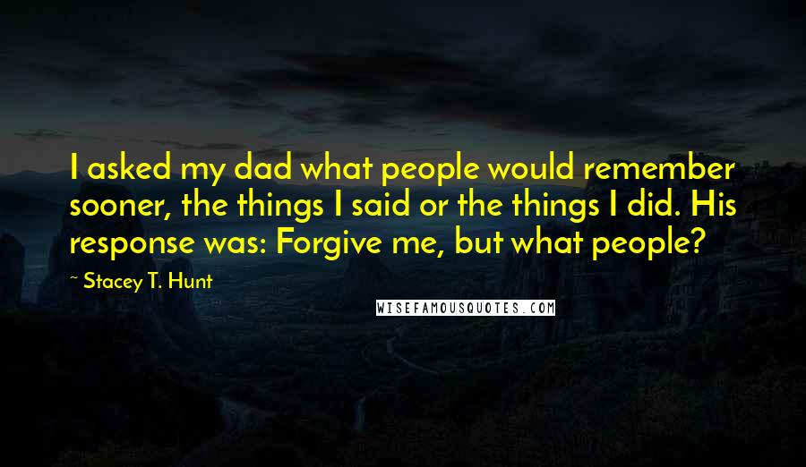 Stacey T. Hunt Quotes: I asked my dad what people would remember sooner, the things I said or the things I did. His response was: Forgive me, but what people?