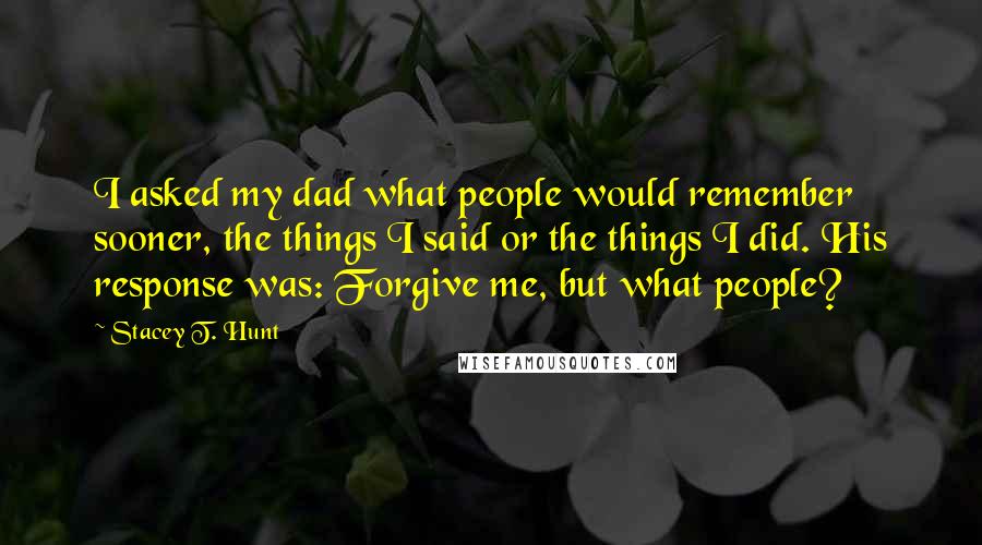 Stacey T. Hunt Quotes: I asked my dad what people would remember sooner, the things I said or the things I did. His response was: Forgive me, but what people?