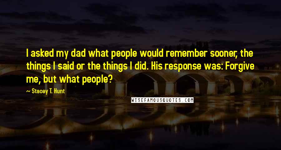 Stacey T. Hunt Quotes: I asked my dad what people would remember sooner, the things I said or the things I did. His response was: Forgive me, but what people?