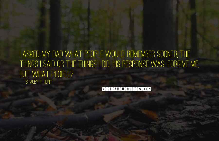 Stacey T. Hunt Quotes: I asked my dad what people would remember sooner, the things I said or the things I did. His response was: Forgive me, but what people?