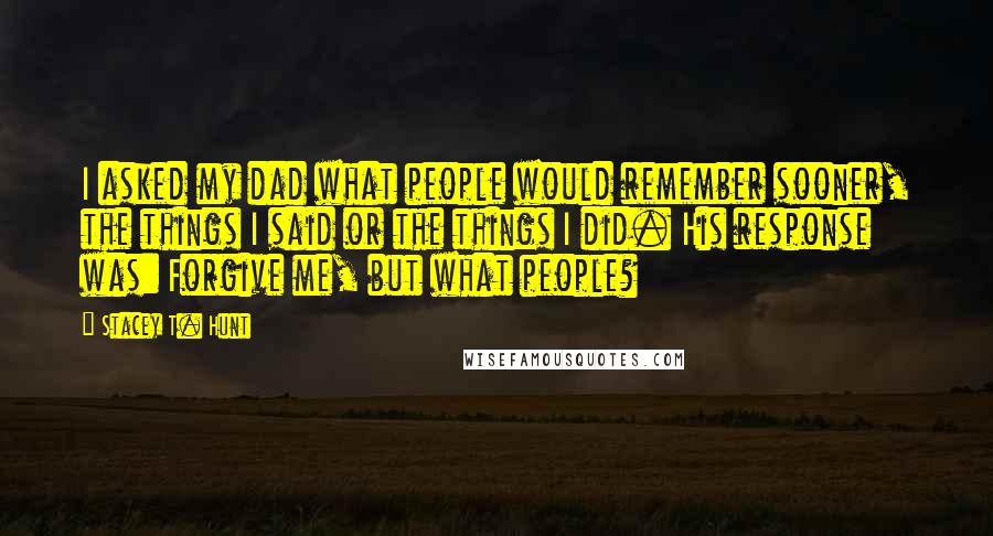 Stacey T. Hunt Quotes: I asked my dad what people would remember sooner, the things I said or the things I did. His response was: Forgive me, but what people?