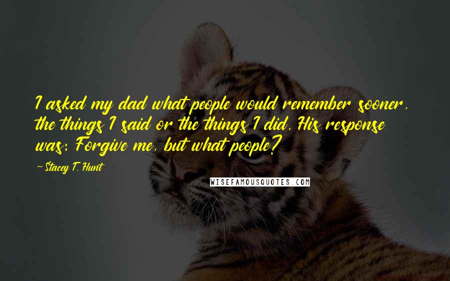 Stacey T. Hunt Quotes: I asked my dad what people would remember sooner, the things I said or the things I did. His response was: Forgive me, but what people?