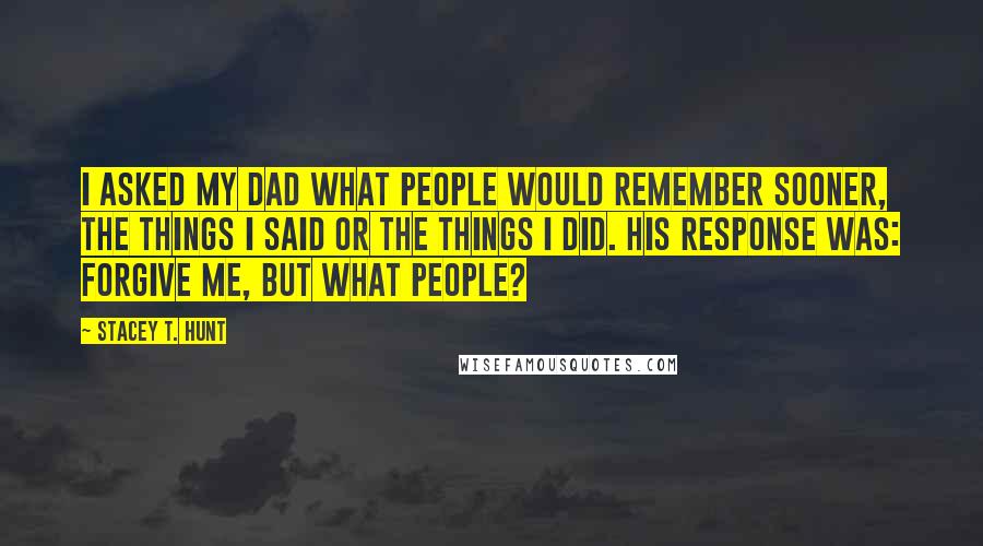 Stacey T. Hunt Quotes: I asked my dad what people would remember sooner, the things I said or the things I did. His response was: Forgive me, but what people?