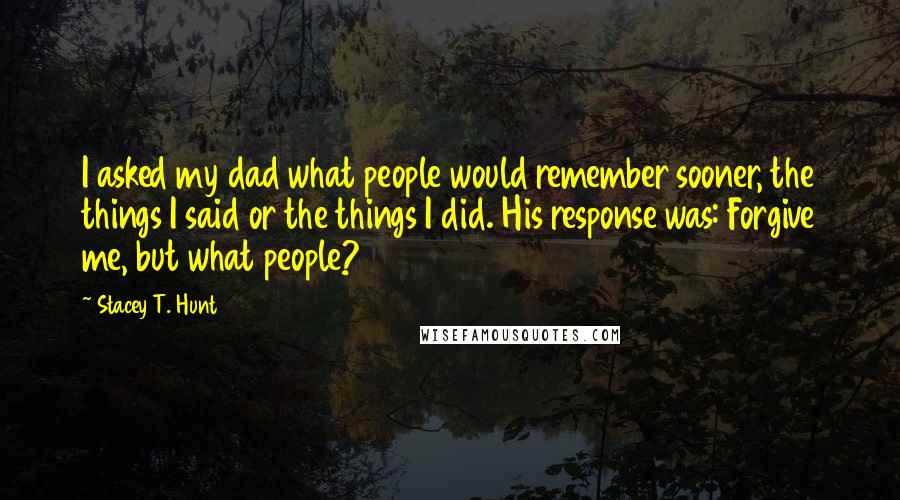 Stacey T. Hunt Quotes: I asked my dad what people would remember sooner, the things I said or the things I did. His response was: Forgive me, but what people?