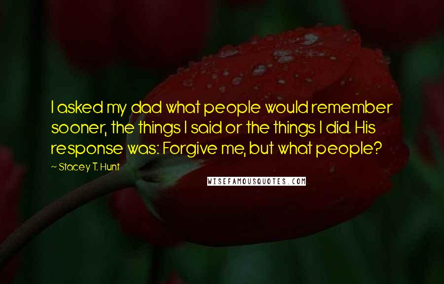 Stacey T. Hunt Quotes: I asked my dad what people would remember sooner, the things I said or the things I did. His response was: Forgive me, but what people?