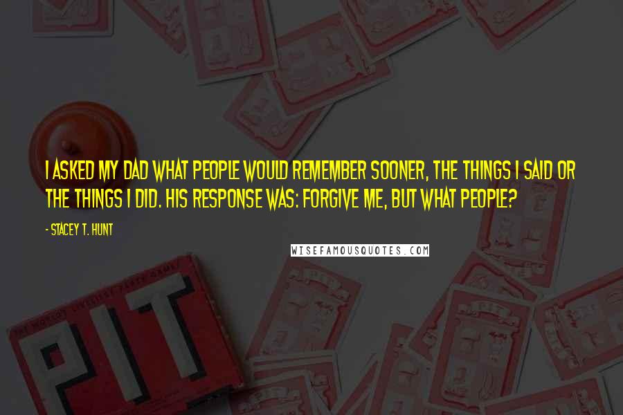 Stacey T. Hunt Quotes: I asked my dad what people would remember sooner, the things I said or the things I did. His response was: Forgive me, but what people?