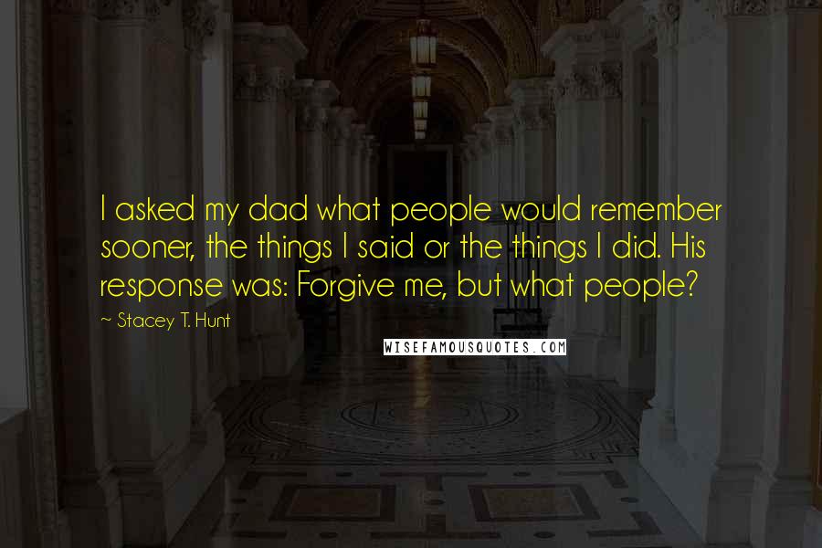 Stacey T. Hunt Quotes: I asked my dad what people would remember sooner, the things I said or the things I did. His response was: Forgive me, but what people?