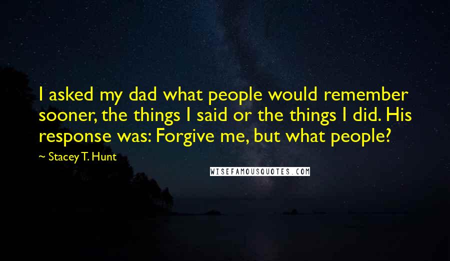 Stacey T. Hunt Quotes: I asked my dad what people would remember sooner, the things I said or the things I did. His response was: Forgive me, but what people?