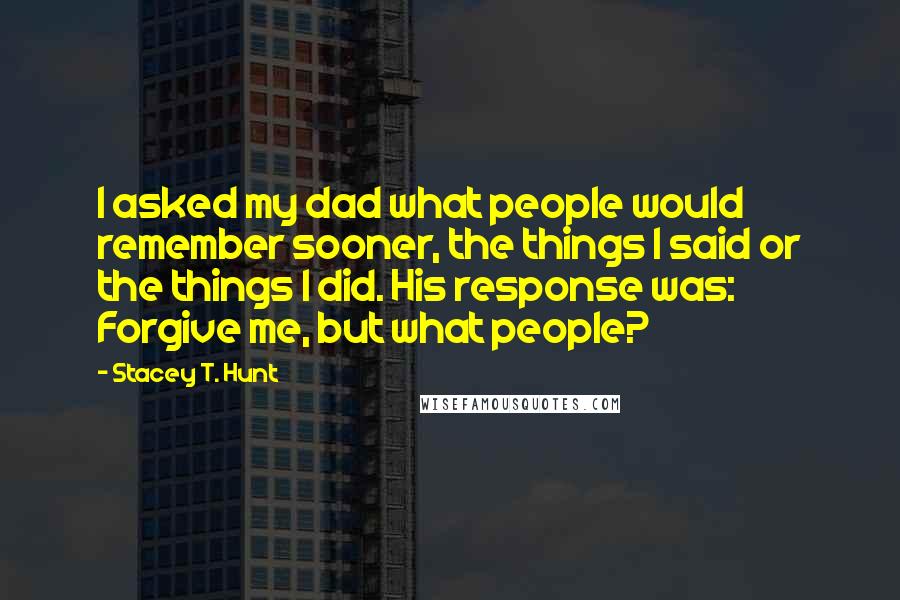 Stacey T. Hunt Quotes: I asked my dad what people would remember sooner, the things I said or the things I did. His response was: Forgive me, but what people?