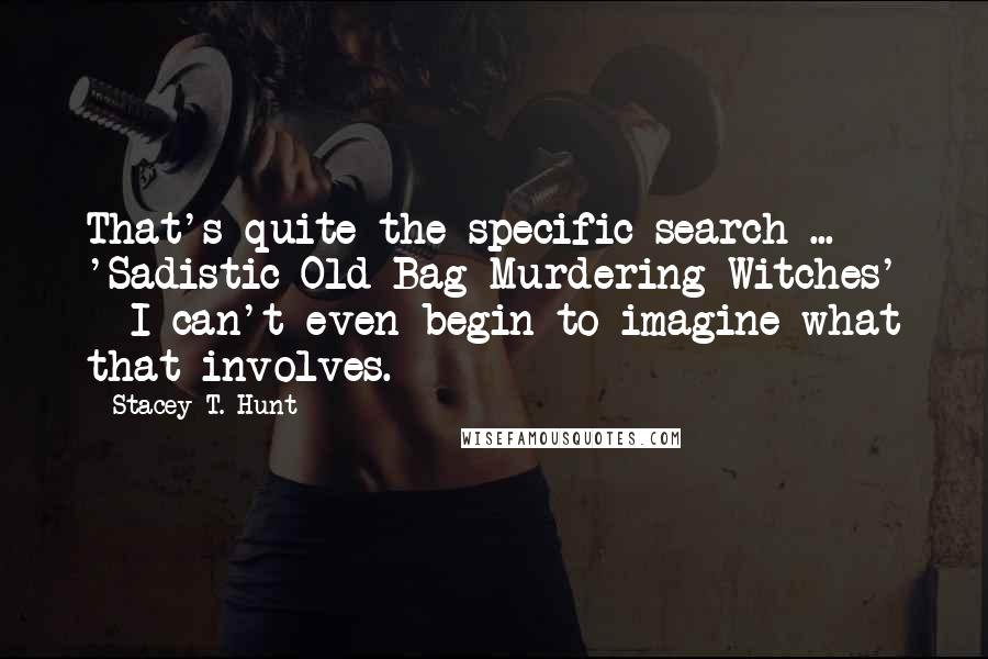 Stacey T. Hunt Quotes: That's quite the specific search ... 'Sadistic Old-Bag-Murdering Witches' - I can't even begin to imagine what that involves.