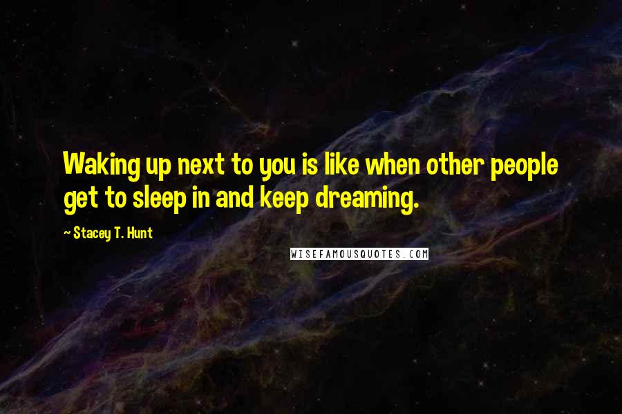 Stacey T. Hunt Quotes: Waking up next to you is like when other people get to sleep in and keep dreaming.