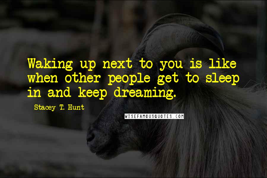 Stacey T. Hunt Quotes: Waking up next to you is like when other people get to sleep in and keep dreaming.