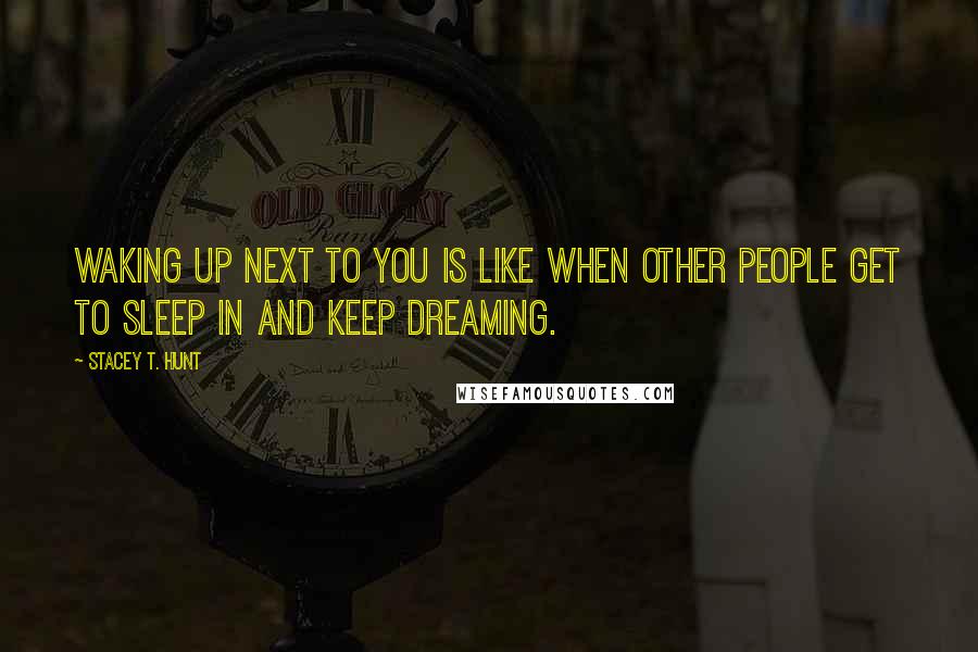 Stacey T. Hunt Quotes: Waking up next to you is like when other people get to sleep in and keep dreaming.