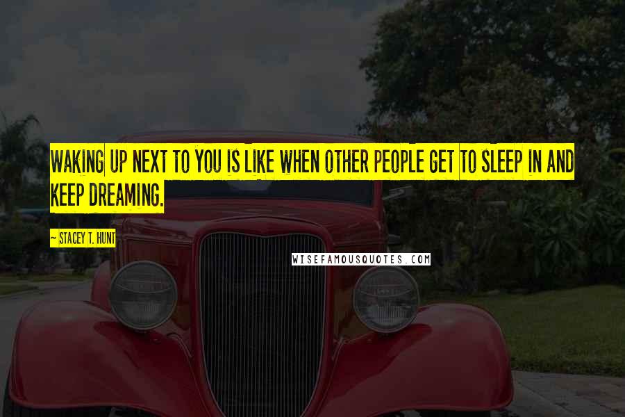 Stacey T. Hunt Quotes: Waking up next to you is like when other people get to sleep in and keep dreaming.