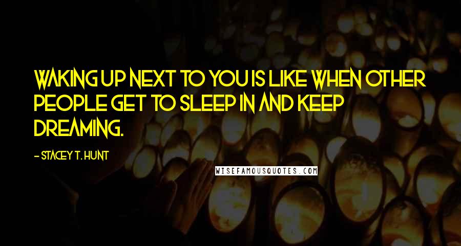 Stacey T. Hunt Quotes: Waking up next to you is like when other people get to sleep in and keep dreaming.