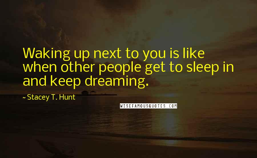 Stacey T. Hunt Quotes: Waking up next to you is like when other people get to sleep in and keep dreaming.