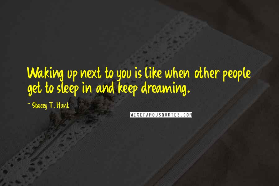 Stacey T. Hunt Quotes: Waking up next to you is like when other people get to sleep in and keep dreaming.