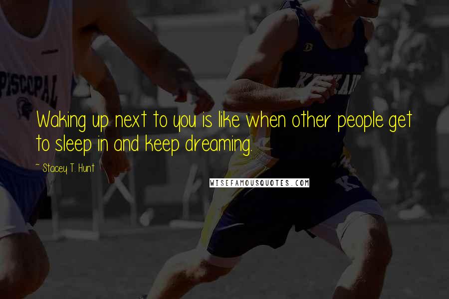 Stacey T. Hunt Quotes: Waking up next to you is like when other people get to sleep in and keep dreaming.