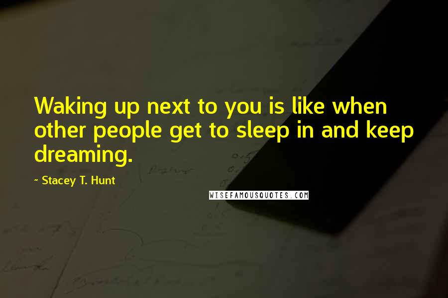 Stacey T. Hunt Quotes: Waking up next to you is like when other people get to sleep in and keep dreaming.