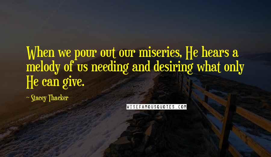 Stacey Thacker Quotes: When we pour out our miseries, He hears a melody of us needing and desiring what only He can give.