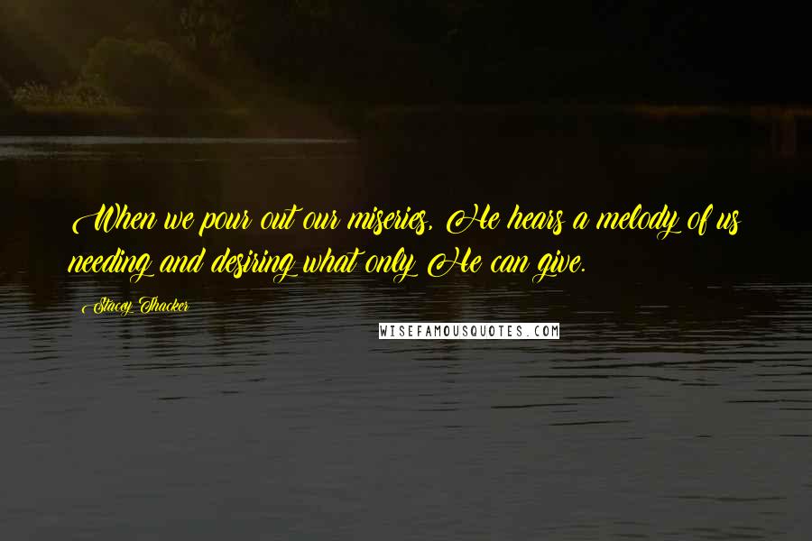 Stacey Thacker Quotes: When we pour out our miseries, He hears a melody of us needing and desiring what only He can give.