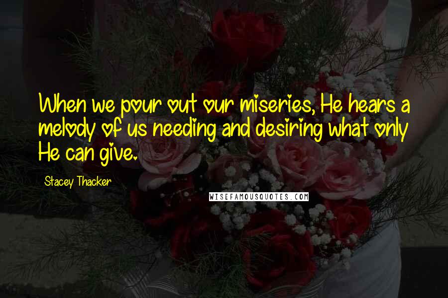 Stacey Thacker Quotes: When we pour out our miseries, He hears a melody of us needing and desiring what only He can give.