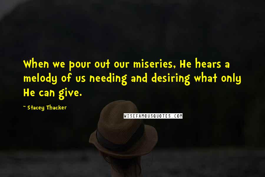 Stacey Thacker Quotes: When we pour out our miseries, He hears a melody of us needing and desiring what only He can give.