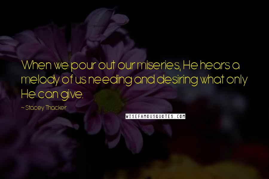 Stacey Thacker Quotes: When we pour out our miseries, He hears a melody of us needing and desiring what only He can give.