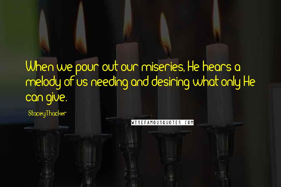 Stacey Thacker Quotes: When we pour out our miseries, He hears a melody of us needing and desiring what only He can give.