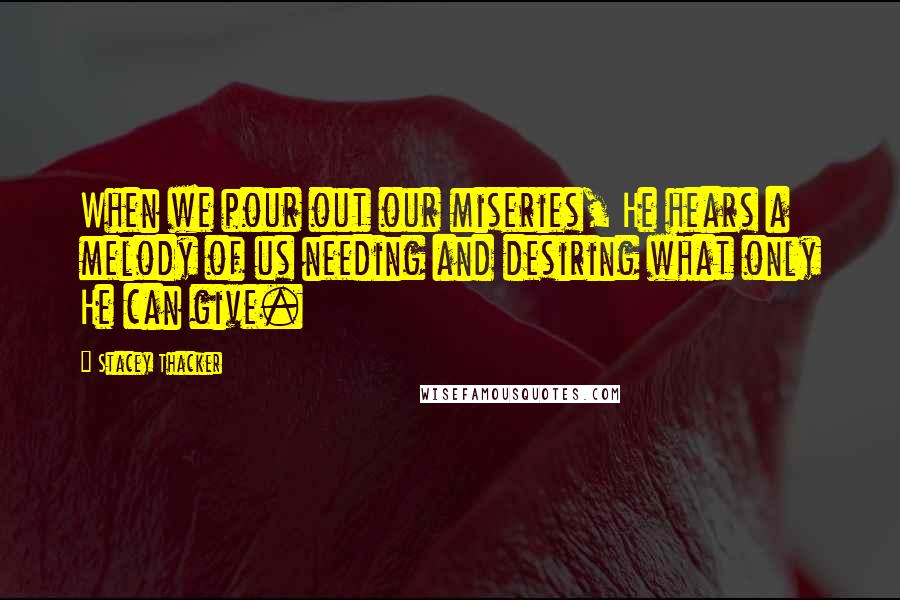 Stacey Thacker Quotes: When we pour out our miseries, He hears a melody of us needing and desiring what only He can give.