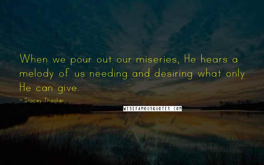 Stacey Thacker Quotes: When we pour out our miseries, He hears a melody of us needing and desiring what only He can give.