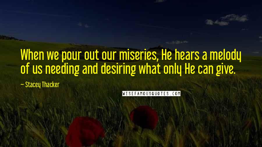 Stacey Thacker Quotes: When we pour out our miseries, He hears a melody of us needing and desiring what only He can give.