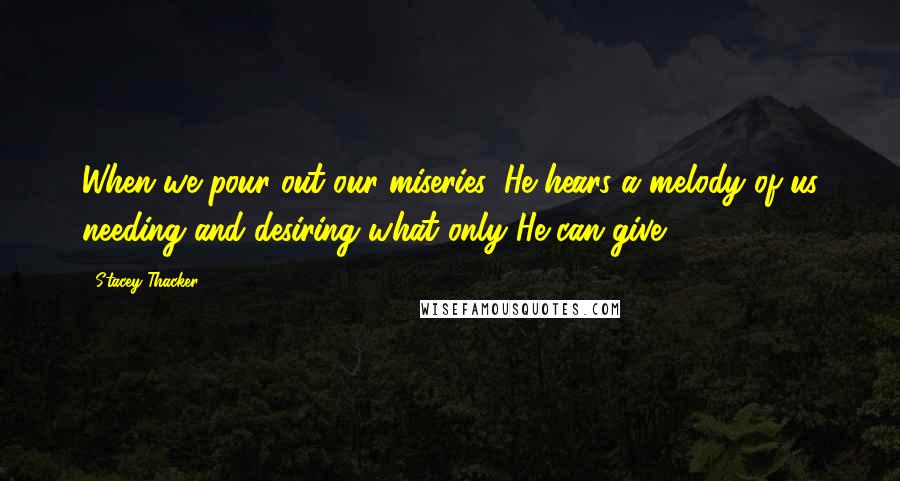 Stacey Thacker Quotes: When we pour out our miseries, He hears a melody of us needing and desiring what only He can give.