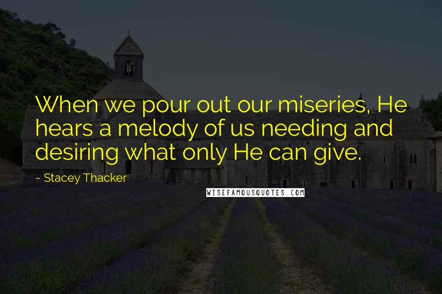Stacey Thacker Quotes: When we pour out our miseries, He hears a melody of us needing and desiring what only He can give.
