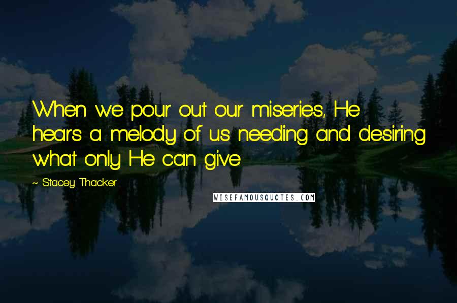 Stacey Thacker Quotes: When we pour out our miseries, He hears a melody of us needing and desiring what only He can give.